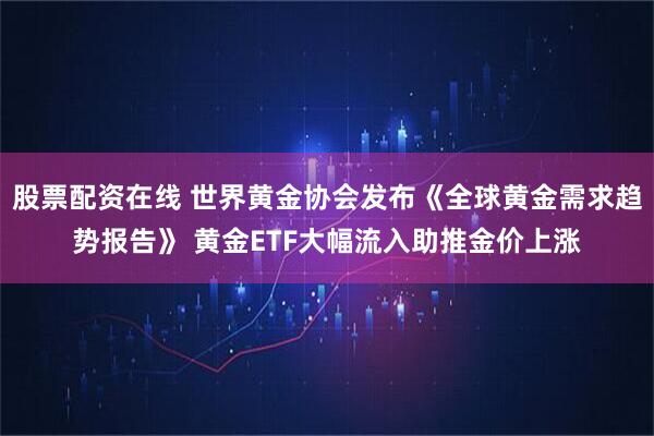 股票配资在线 世界黄金协会发布《全球黄金需求趋势报告》 黄金ETF大幅流入助推金价上涨