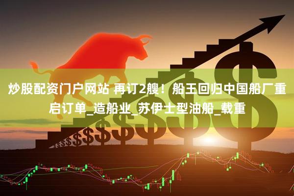 炒股配资门户网站 再订2艘！船王回归中国船厂重启订单_造船业_苏伊士型油船_载重