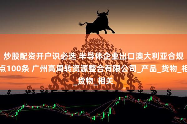 炒股配资开户识必选 半导体企业出口澳大利亚合规要点100条 广州高周转资源整合有限公司_产品_货物_相关