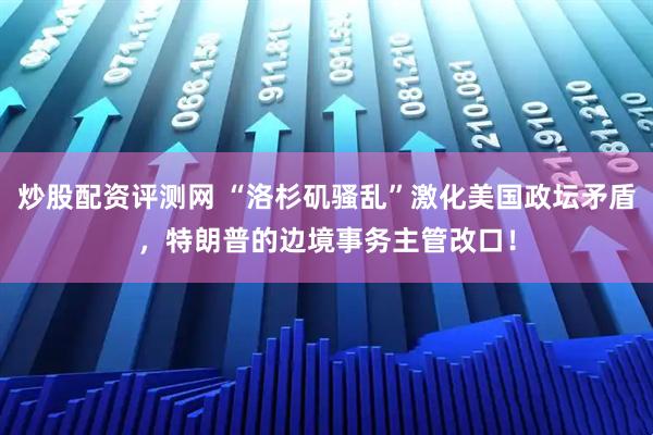 炒股配资评测网 “洛杉矶骚乱”激化美国政坛矛盾，特朗普的边境事务主管改口！