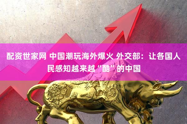 配资世家网 中国潮玩海外爆火 外交部：让各国人民感知越来越“酷”的中国