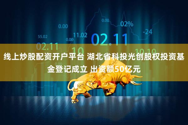 线上炒股配资开户平台 湖北省科投光创股权投资基金登记成立 出资额50亿元