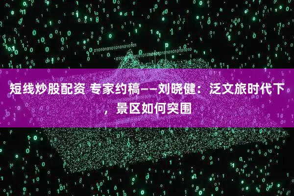 短线炒股配资 专家约稿——刘晓健：泛文旅时代下，景区如何突围