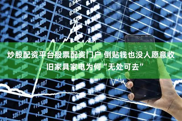炒股配资平台股票配资门户 倒贴钱也没人愿意收，旧家具家电为何“无处可去”