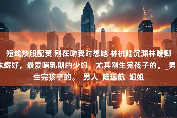 短线炒股配资 别在吻我时想她 林桃陆沉渊林晚卿 陆氏总裁有特殊癖好，最爱哺乳期的少妇，尤其刚生完孩子的。_男人_陆远航_姐姐