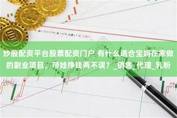 炒股配资平台股票配资门户 有什么适合宝妈在家做的副业项目，带娃挣钱两不误？_销售_代理_乳粉