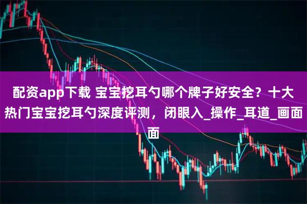 配资app下载 宝宝挖耳勺哪个牌子好安全？十大热门宝宝挖耳勺深度评测，闭眼入_操作_耳道_画面