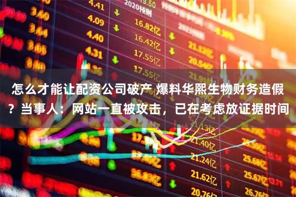 怎么才能让配资公司破产 爆料华熙生物财务造假?当事人:网站一直被攻击,已在考虑放证据时间