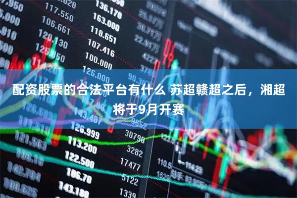 配资股票的合法平台有什么 苏超赣超之后，湘超将于9月开赛