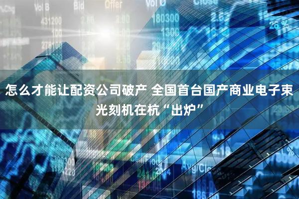 怎么才能让配资公司破产 全国首台国产商业电子束光刻机在杭“出炉”