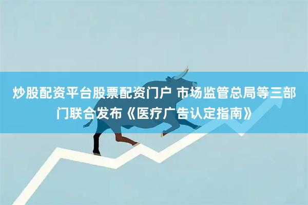 炒股配资平台股票配资门户 市场监管总局等三部门联合发布《医疗广告认定指南》