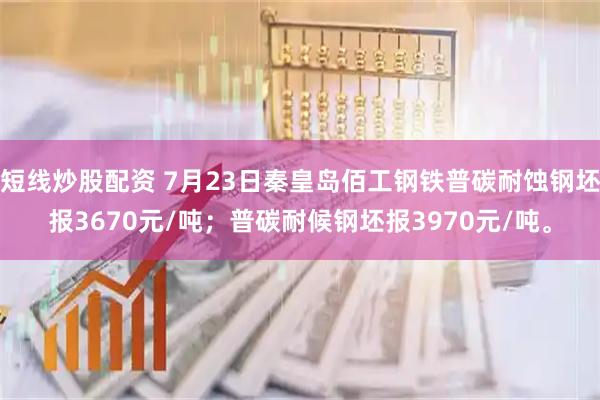 短线炒股配资 7月23日秦皇岛佰工钢铁普碳耐蚀钢坯报3670元/吨；普碳耐候钢坯报3970元/吨。