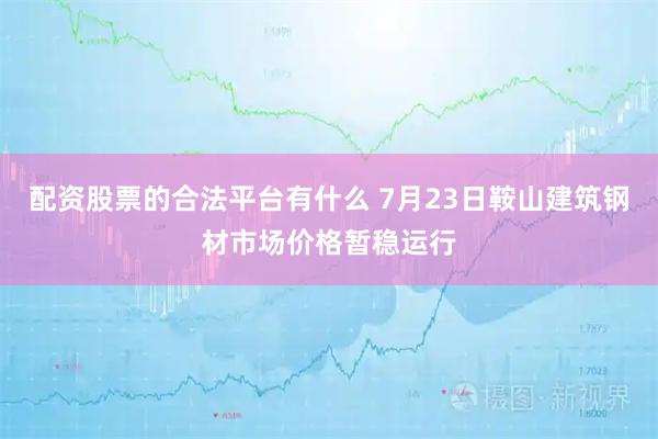 配资股票的合法平台有什么 7月23日鞍山建筑钢材市场价格暂稳运行