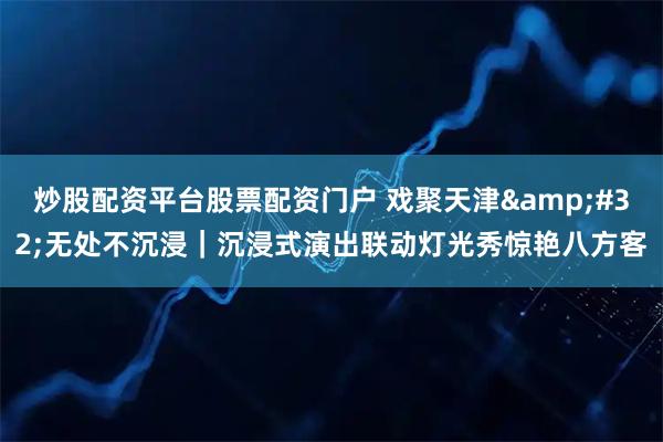 炒股配资平台股票配资门户 戏聚天津&#32;无处不沉浸｜沉浸式演出联动灯光秀惊艳八方客