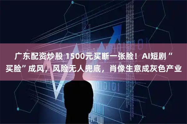 广东配资炒股 1500元买断一张脸！AI短剧“买脸”成风，风险无人兜底，肖像生意成灰色产业