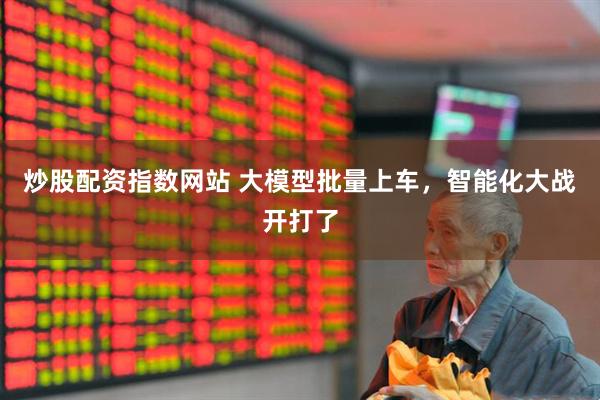 炒股配资指数网站 大模型批量上车，智能化大战开打了