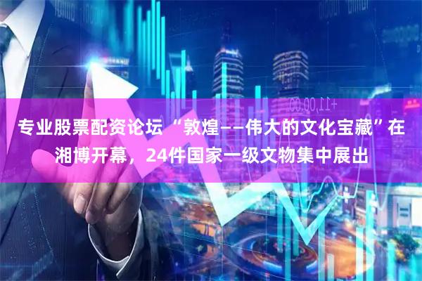 专业股票配资论坛 “敦煌——伟大的文化宝藏”在湘博开幕，24件国家一级文物集中展出