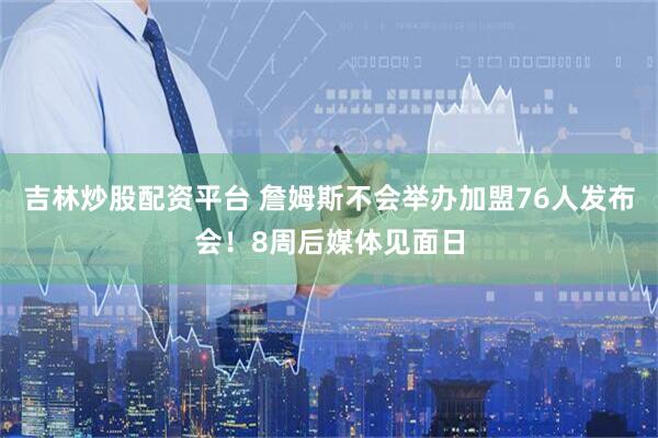 吉林炒股配资平台 詹姆斯不会举办加盟76人发布会！8周后媒体见面日